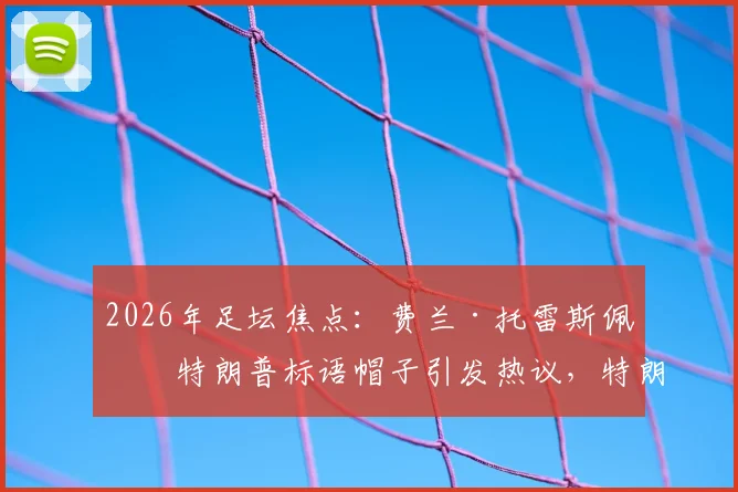 2026年足坛焦点：费兰·托雷斯佩戴特朗普标语帽子引发热议，特朗普本人回应“优秀球员”背后含义解读