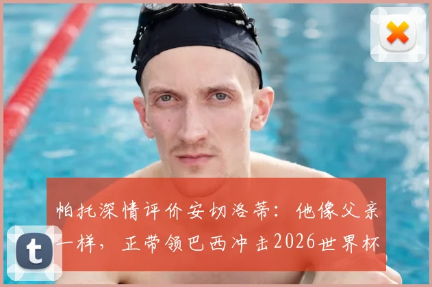 帕托深情评价安切洛蒂:他像父亲一样,正带领巴西冲击2026世界杯冠军