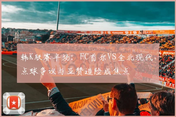 韩K联赛半场:FC首尔VS全北现代,点球争议与亚赞造险成焦点