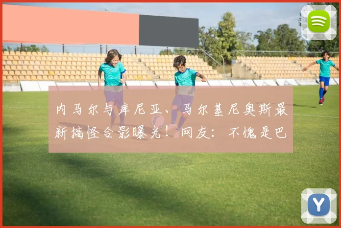 内马尔与库尼亚、马尔基尼奥斯最新搞怪合影曝光!网友:不愧是巴西队开心果,巴黎圣日耳曼昔日队友情谊深