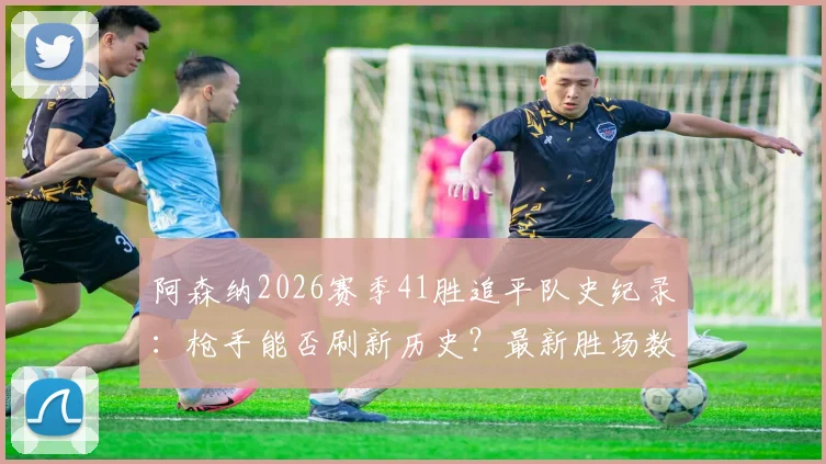阿森纳2026赛季41胜追平队史纪录：枪手能否刷新历史？最新胜场数据与赛程前瞻