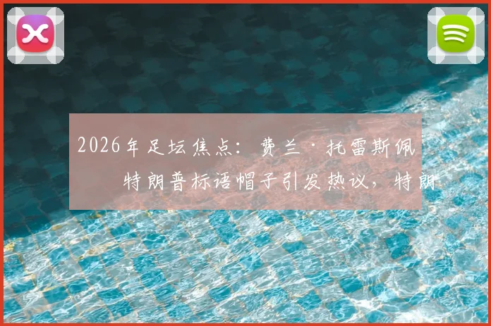 2026年足坛焦点:费兰·托雷斯佩戴特朗普标语帽子引发热议,特朗普本人回应“优秀球员”背后含义解读