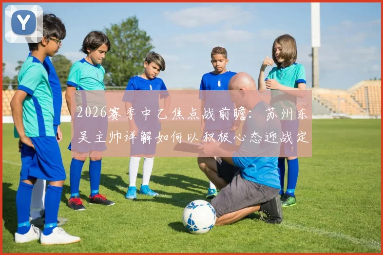 2026赛季中乙焦点战前瞻:苏州东吴主帅详解如何以积极心态迎战定南赣联