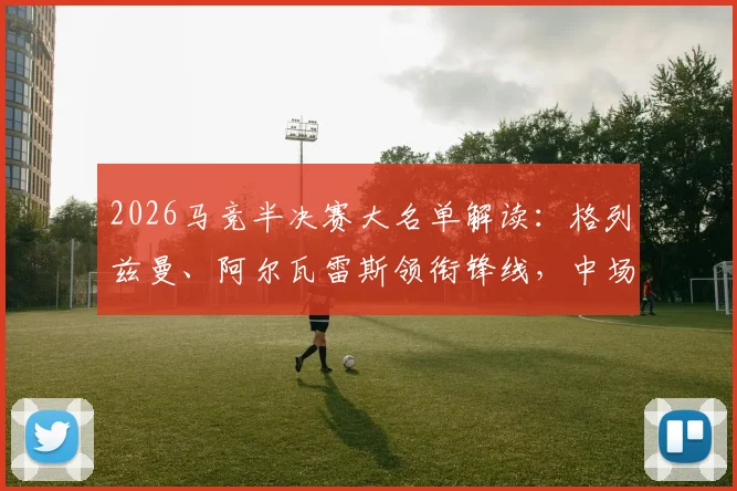 2026马竞半决赛大名单解读:格列兹曼、阿尔瓦雷斯领衔锋线,中场巴里奥斯缺阵影响分析