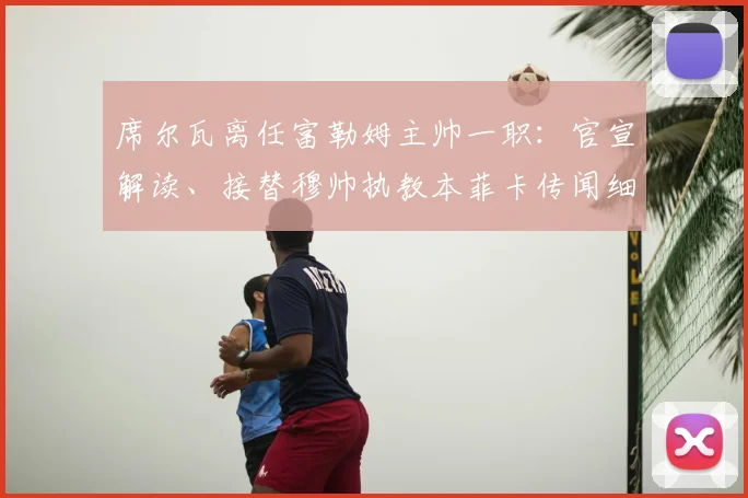席尔瓦离任富勒姆主帅一职：官宣解读、接替穆帅执教本菲卡传闻细节及未来前景分析