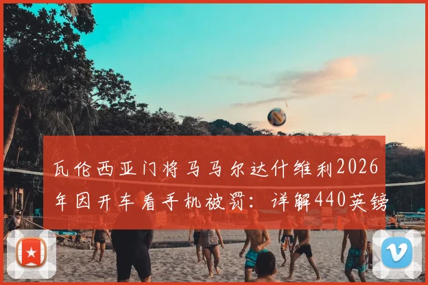 瓦伦西亚门将马马尔达什维利2026年因开车看手机被罚:详解440英镑罚款与6分扣分影响及球员场外纪律问题