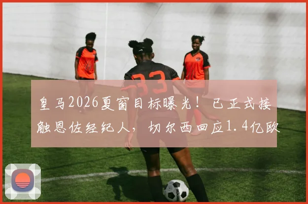 皇马2026夏窗目标曝光!已正式接触恩佐经纪人,切尔西回应1.4亿欧元天价要价,转会谈判全解析