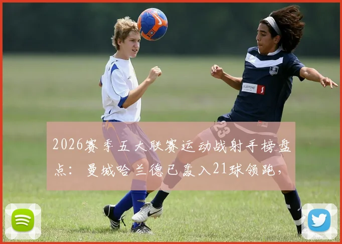 2026赛季五大联赛运动战射手榜盘点:曼城哈兰德已轰入21球领跑,数据拆解与未来看点