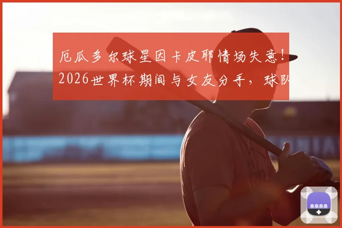 厄瓜多尔球星因卡皮耶情场失意!2026世界杯期间与女友分手,球队刚遭遇输球打击