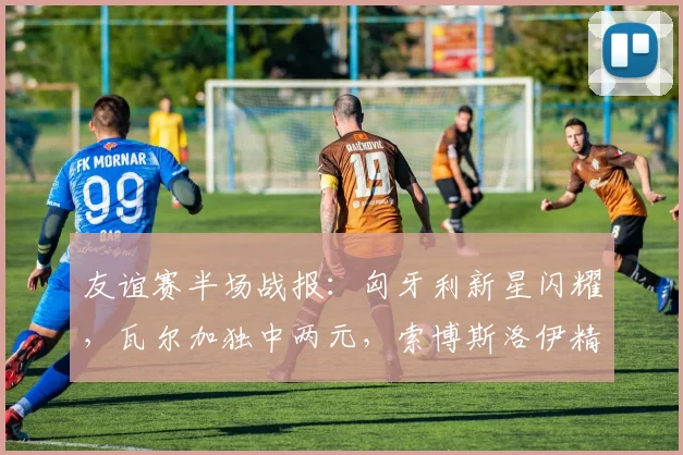 友谊赛半场战报：匈牙利新星闪耀，瓦尔加独中两元，索博斯洛伊精妙助攻锁定2-0优势