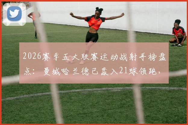 2026赛季五大联赛运动战射手榜盘点：曼城哈兰德已轰入21球领跑，数据拆解与未来看点