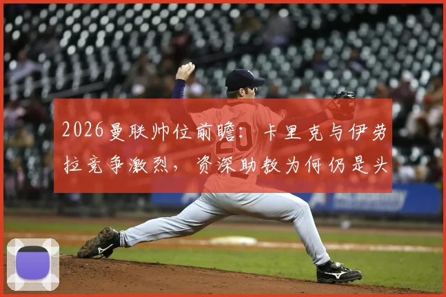 2026曼联帅位前瞻：卡里克与伊劳拉竞争激烈，资深助教为何仍是头号热门？