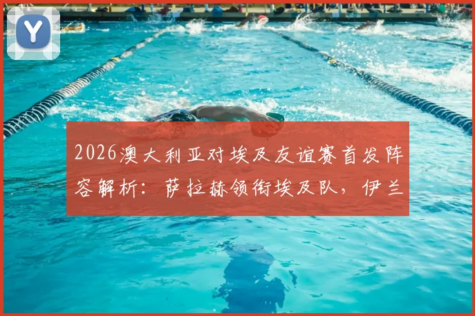 2026澳大利亚对埃及友谊赛首发阵容解析:萨拉赫领衔埃及队,伊兰昆达与马尔穆什联袂登场战术看点