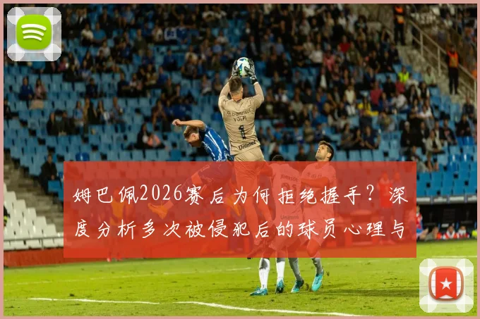 姆巴佩2026赛后为何拒绝握手？深度分析多次被侵犯后的球员心理与球场恩怨