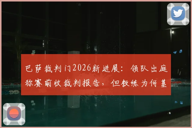 巴萨裁判门2026新进展：领队出庭称赛前收裁判报告，但教练为何基本不用？附裁判报告内容解析