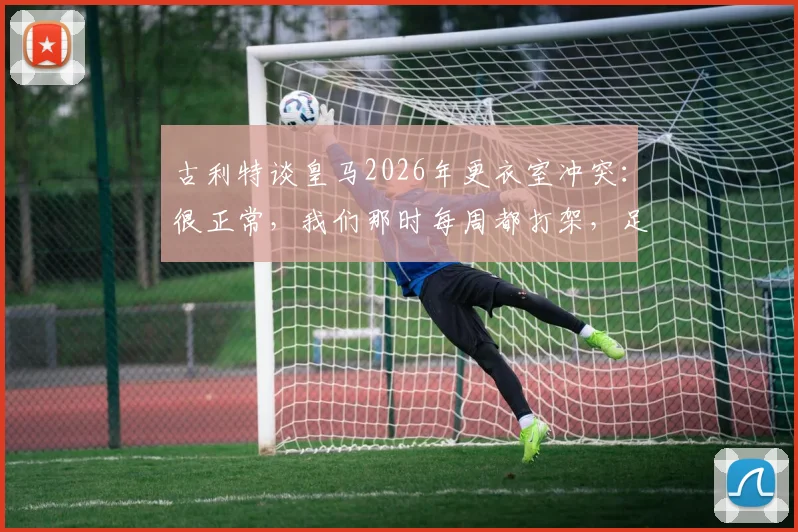 古利特谈皇马2026年更衣室冲突:很正常,我们那时每周都打架,足球团队内部矛盾怎么解决?