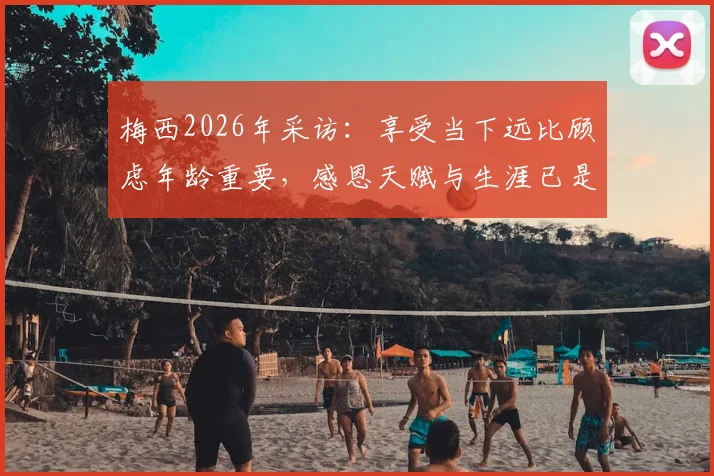 梅西2026年采访：享受当下远比顾虑年龄重要，感恩天赋与生涯已是最大财富