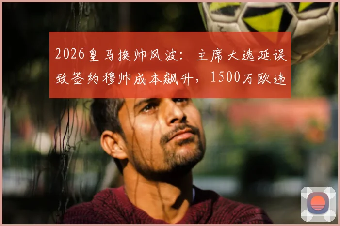 2026皇马换帅风波：主席大选延误致签约穆帅成本飙升，1500万欧违约金成焦点