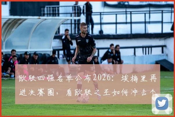 欧联四强名单公布2026：埃梅里再进决赛圈，看欧联之王如何冲击个人第5座奖杯