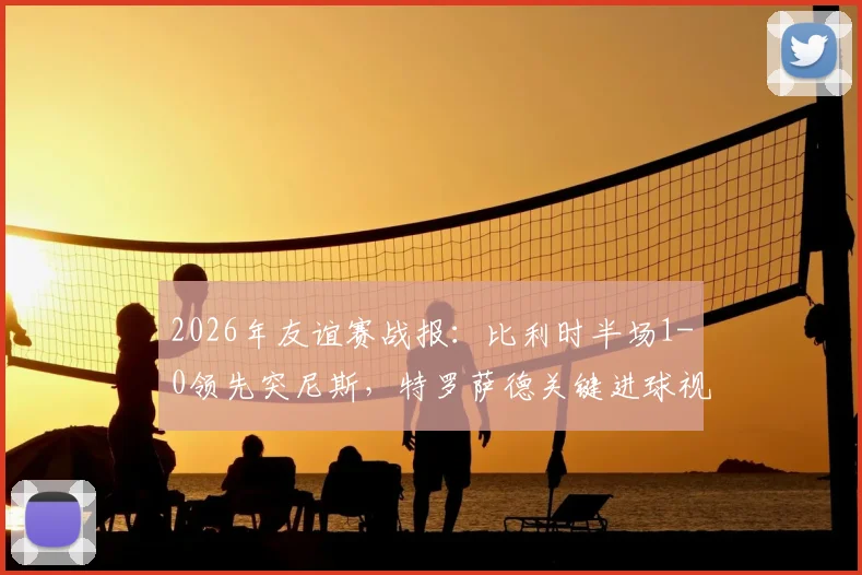 2026年友谊赛战报：比利时半场1-0领先突尼斯，特罗萨德关键进球视频与技术统计深度回顾