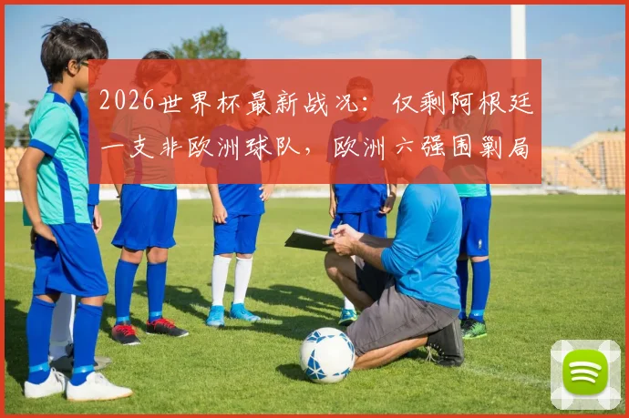 2026世界杯最新战况:仅剩阿根廷一支非欧洲球队,欧洲六强围剿局面已成