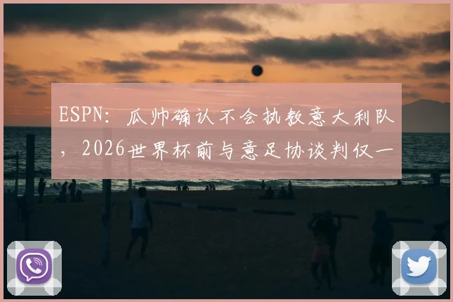 ESPN:瓜帅确认不会执教意大利队,2026世界杯前与意足协谈判仅一分钟,原因何在?