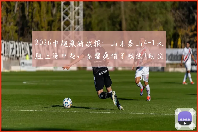 2026中超最新战报：山东泰山4-1大胜上海申花，克雷桑帽子戏法+助攻，泽卡传射建功完整比赛回顾