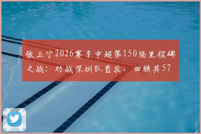 张玉宁2026赛季中超第150场里程碑之战：对战深圳队首发，回顾其57粒中超进球及职业生涯数据盘点