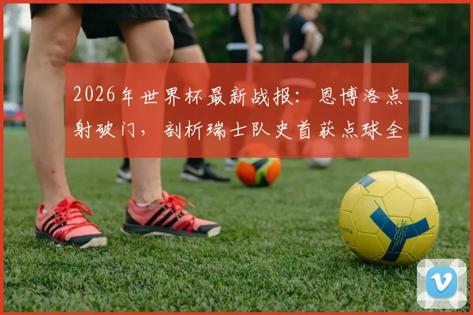 2026年世界杯最新战报:恩博洛点射破门,剖析瑞士队史首获点球全过程与背后战术