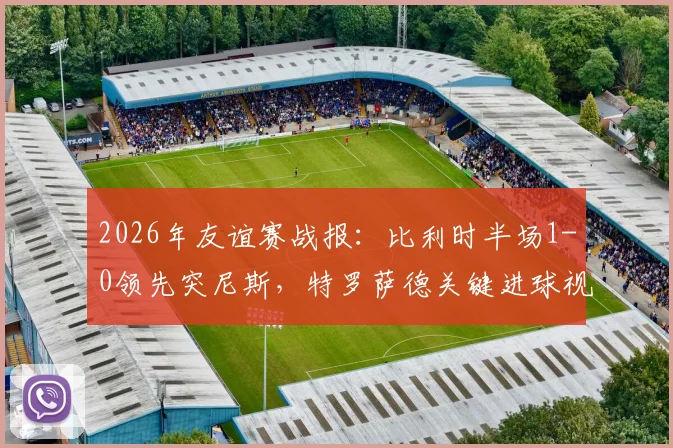 2026年友谊赛战报:比利时半场1-0领先突尼斯,特罗萨德关键进球视频与技术统计深度回顾