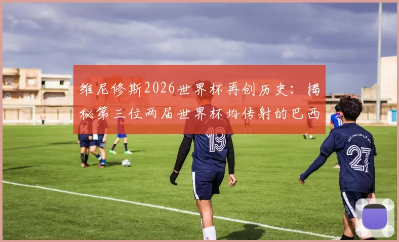 维尼修斯2026世界杯再创历史：揭秘第三位两届世界杯均传射的巴西巨星，另两位竟是贝利大罗