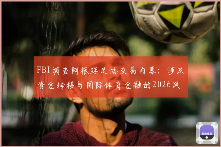 FBI调查阿根廷足协交易内幕：涉及资金转移与国际体育金融的2026风波，ESPN记者深度披露