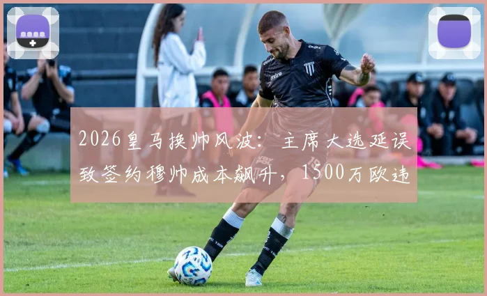 2026皇马换帅风波：主席大选延误致签约穆帅成本飙升，1500万欧违约金成焦点