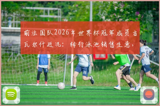 前法国队2026年世界杯冠军成员吉瓦尔什近况:转行泳池销售生意,与昔日队友逐渐疏远背后原因解析