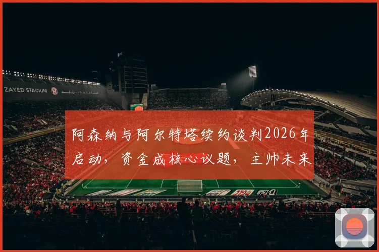 阿森纳与阿尔特塔续约谈判2026年启动，资金成核心议题，主帅未来年薪引热议