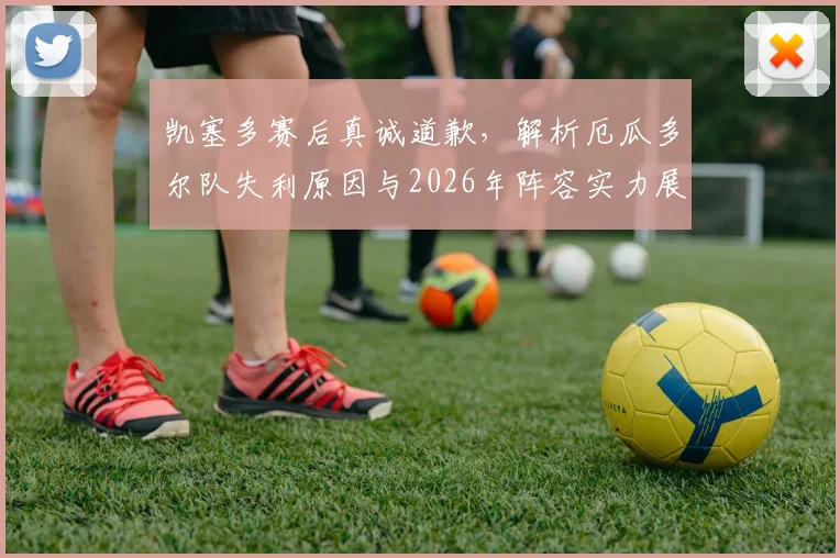 凯塞多赛后真诚道歉，解析厄瓜多尔队失利原因与2026年阵容实力展望