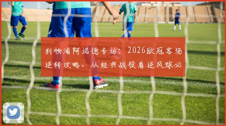 利物浦阿诺德专访：2026欧冠客场逆转攻略，从经典战役看逆风球必备心态与战术