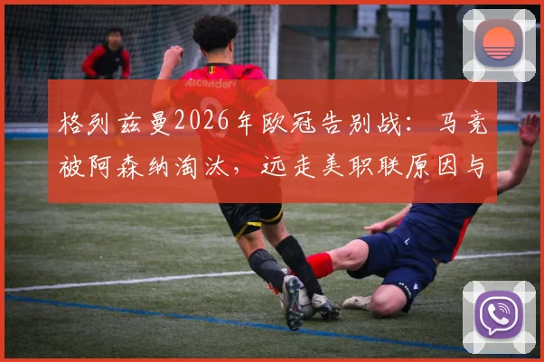 格列兹曼2026年欧冠告别战：马竞被阿森纳淘汰，远走美职联原因与未来去向分析