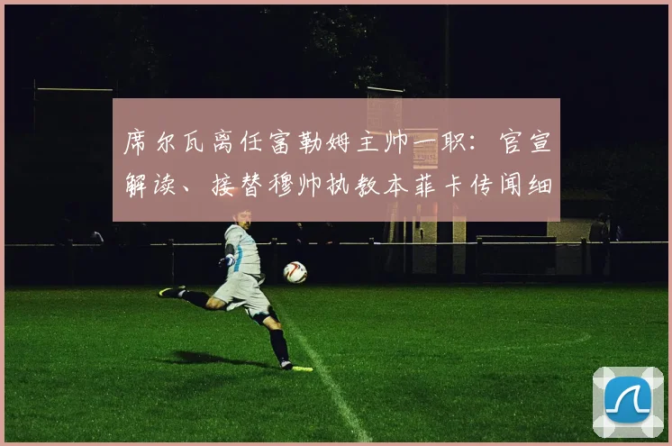 席尔瓦离任富勒姆主帅一职：官宣解读、接替穆帅执教本菲卡传闻细节及未来前景分析
