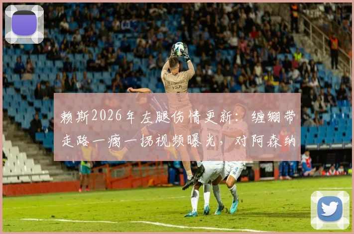 赖斯2026年左腿伤情更新:缠绷带走路一瘸一拐视频曝光,对阿森纳后续比赛影响几何?需休战多久?