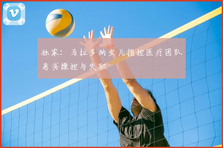 独家：马拉多纳女儿指控医疗团队恶劣操控与失职