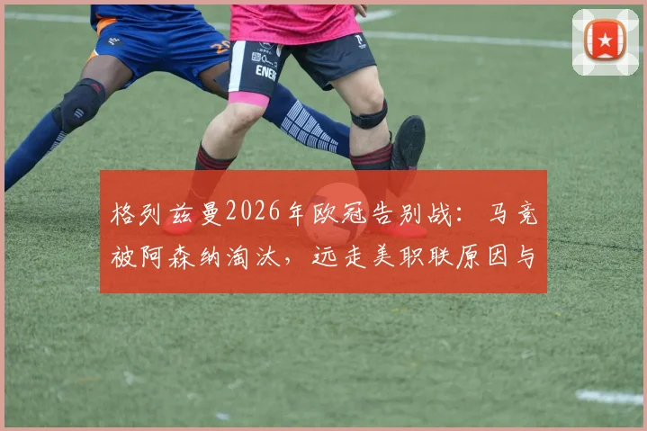 格列兹曼2026年欧冠告别战:马竞被阿森纳淘汰,远走美职联原因与未来去向分析
