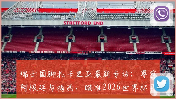 瑞士国脚扎卡里亚最新专访：尊重阿根廷与梅西，瞄准2026世界杯再创历史