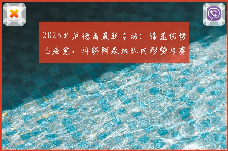 2026年厄德高最新专访：膝盖伤势已痊愈，详解阿森纳队内形势与赛季目标展望