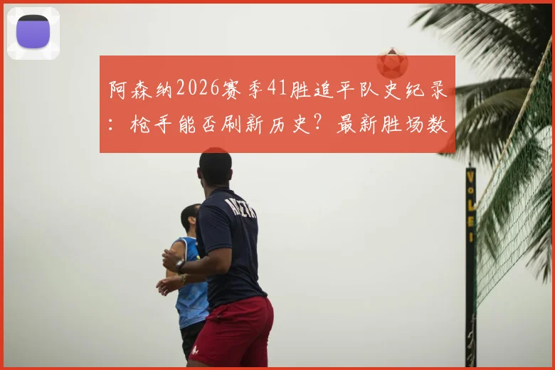 阿森纳2026赛季41胜追平队史纪录:枪手能否刷新历史?最新胜场数据与赛程前瞻