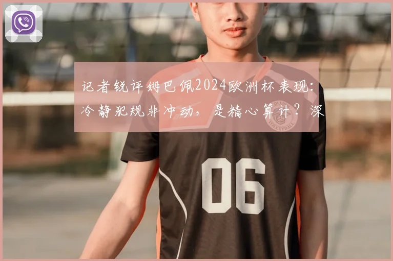 记者锐评姆巴佩2024欧洲杯表现：冷静犯规非冲动，是精心算计？深度剖析球星争议行为与场上心态