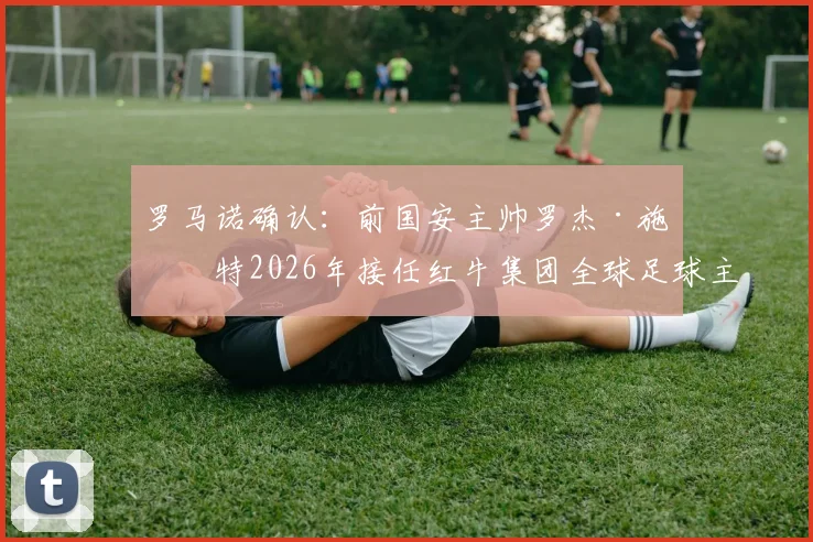 罗马诺确认：前国安主帅罗杰·施密特2026年接任红牛集团全球足球主管，详解其履历与战略影响