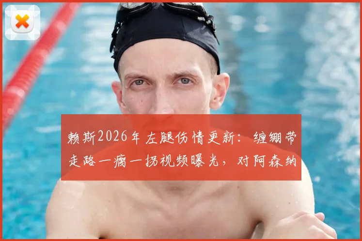 赖斯2026年左腿伤情更新：缠绷带走路一瘸一拐视频曝光，对阿森纳后续比赛影响几何？需休战多久？