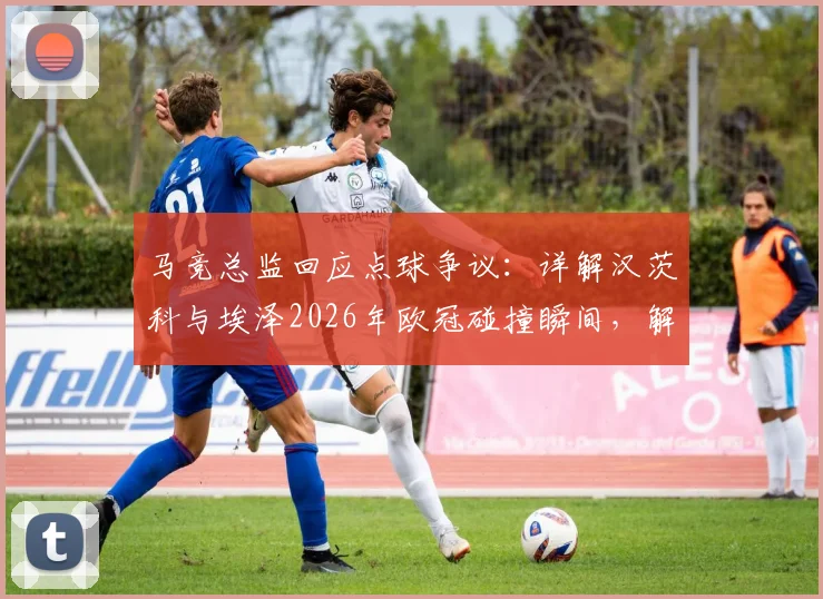 马竞总监回应点球争议：详解汉茨科与埃泽2026年欧冠碰撞瞬间，解读顶级赛事判罚尺度