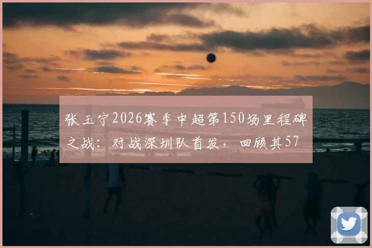 张玉宁2026赛季中超第150场里程碑之战:对战深圳队首发,回顾其57粒中超进球及职业生涯数据盘点